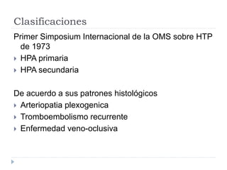 Clasificaciones
Primer Simposium Internacional de la OMS sobre HTP
de 1973
 HPA primaria
 HPA secundaria
De acuerdo a sus patrones histológicos
 Arteriopatia plexogenica
 Tromboembolismo recurrente
 Enfermedad veno-oclusiva
 