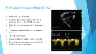 Hallazgos ecocardiográficos
 Presión de AP > 40 mmHg
 Evidencia de cortocircuito de derecha a
izquierda a través del DA, FO o ambos
 Radio del periodo preeyección / eyección >
0.5
 Fracción de eyección ventricular derecha <
0.34
 FO Y CA permeables
 Aplanamiento del septum interventricular
 Disminución del tiempo de aceleración del
flujo de la arteria pulmonar
 