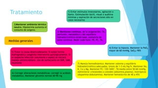 Tratamiento
 7) Manejo hemodinámico: Mantener volemia y equilibrio
hidroelectrolítico adecuados. Uresis de 1-3 mL/kg/h. Mantener Na,
K, Ca y Mg. Mantener FC: 120-160X’. TA media entre 50-60 mmHg.
Administrar cristaloides o coloides (albúmina,plasma). Inotrópicos
(dopamina-dobutamina). Mantener hematócrito de 40 a 45%
Medidas generales
1) Evitar estímulos innecesarios, agitación o
llanto. Estimulación táctil, visual o auditiva
mínimas y aspiración de secreciones sólo en
casos necesarios
2)Mantener ambiente térmico
neutro. Hipotermia aumenta el
consumo de oxígeno.
3) Monitoreo continuo. de la oxigenación, TA,
perfusión, metabólico y del equilibrio
hidroelectrolítico-ácido base, oximetría de
pulso continua. Medir cada hora: FR, FC, TA.
4) Evitar la hipoxia. Mantener la PaO2
mayor de 60 mmHg, SaO2≥ 90%
5) Tratar la causa desencadenante: Si existe hernia
diafragmática congénita intervenirlo quirúrgicamente. Si
se sospecha infección (neumonía o sepsis) se iniciará
manejo antimicrobiano. Uso de surfactante en SDR, SAM,
neumonía
6) Corregir alteraciones metabólicas: corregir la acidosis
metabólica. Mantener glicemia normal 60-90 mg
 