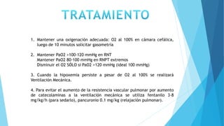 1. Mantener una oxigenación adecuada: O2 al 100% en cámara cefálica,
luego de 10 minutos solicitar gasometría
2. Mantener PaO2 >100-120 mmHg en RNT
Mantener PaO2 80-100 mmHg en RNPT extremos
Disminuir el O2 SÓLO si PaO2 >120 mmHg (ideal 100 mmHg)
3. Cuando la hipoxemia persiste a pesar de O2 al 100% se realizará
Ventilación Mecánica.
4. Para evitar el aumento de la resistencia vascular pulmonar por aumento
de catecolaminas a la ventilación mecánica se utiliza fentanilo 3-8
mg/kg/h (para sedarlo), pancuronio 0.1 mg/kg (relajación pulmonar).
 