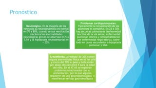 Pronóstico
Neurológico. En la mayoría de los
neonatos su neurodesarrollo es normal
en 70 a 80%; cuando se usa ventilación
mecánica las anormalidades
neurológicas graves se observan en 5 a
7.5% y la hipoacusia neurosensorial en
< 20%.
Problemas cardiopulmonares.
Típicamente la recuperación de los
pulmones es completa. En 25 a 30%
hay secuelas pulmonares (enfermedad
reactiva de la vía aérea, enfermedad
pulmonar crónica y rehospitalización
por enfermedad respiratoria), sobre
todo en casos secundarios a hipoplasia
pulmonar y SAM.
Crecimiento. Alrededor de 30% tienen
alguna anormalidad física en el 1er año
y cerca del 50% su peso y talla están
por abajo del percentil 5 para la edad
del niño. En el 17.6% se registran
problemas relacionados con su
alimentación, por lo que algunos
requieren de una gastrostomía para o
manifiestan reflujo gastroesofágico
 