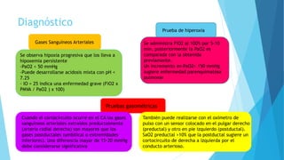 Diagnóstico
Se observa hipoxia progresiva que los lleva a
hipoxemia persistente
-PaO2 < 50 mmHg
-Puede desarrollarse acidosis mixta con pH <
7.25
- IO > 25 indica una enfermedad grave (FiO2 x
PMVA / PaO2 ) x 100)
Gases Sanguíneos Arteriales Se administra FiO2 al 100% por 5-10
min, posteriormente la PaO2 es
comparada con la obtenida
previamente.
Un incremento en PaO2> 150 mmHg
sugiere enfermedad parenquimatosa
pulmonar
Prueba de hiperoxia
También puede realizarse con el oxímetro de
pulso con un sensor colocado en el pulgar derecho
(preductal) y otro en pie izquierdo (postductal).
SaO2 preductal >10% que la postductal sugiere un
cortocircuito de derecha a izquierda por el
conducto arterioso.
Cuando el cortocircuito ocurre en el CA los gases
sanguíneos arteriales extraídos preductalmente
(arteria radial derecha) son mayores que los
gases postductales (umbilical o extremidades
inferiores). Una diferencia mayor de 15-20 mmHg
debe considerarse significativa
Pruebas gasométricas
 