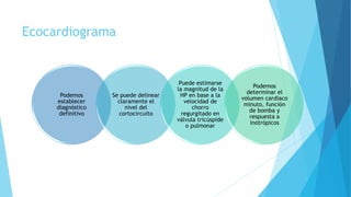 Ecocardiograma
Podemos
establecer
diagnóstico
definitivo
Se puede delinear
claramente el
nivel del
cortocircuito
Puede estimarse
la magnitud de la
HP en base a la
velocidad de
chorro
regurgitado en
válvula tricúspide
o pulmonar
Podemos
determinar el
volumen cardiaco
minuto, función
de bomba y
respuesta a
inotrópicos
 