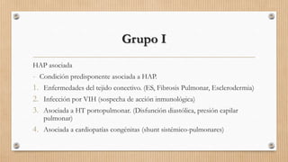 Grupo I
HAP asociada

- Condición predisponente asociada a HAP.
1. Enfermedades del tejido conectivo. (ES, Fibrosis Pulmonar, Esclerodermia)
2. Infección por VIH (sospecha de acción inmunológica)
3. Asociada a HT portopulmonar. (Disfunción diastólica, presión capilar
pulmonar)

4. Asociada a cardiopatías congénitas (shunt sistémico-pulmonares)

 