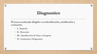 Diagnostico
Proceso escalonado dirigido a su identificación, clasificación y
evaluación.
• I-. Sospecha
• II-. Detección
• III-. Identificación de Clase o Categoría
• IV-. Evaluación y Diagnostico

 