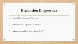 Evaluación Diagnostica
1. Estudio Hemodinámico Pulmonar
2. Evaluación de la capacidad de ejercicio.
3. Exámenes específicos según el tipo de HP

 