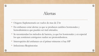 Alertas
• Oxigeno Suplementario en vuelos de mas de 2 hr
• En embarazo estar alertas ya que se producen cambios hormonales y
hemodinámicos que pueden ser mal tolerados.

• Se recomiendan los métodos de barrera, ya que los hormonales y en especial
los que contienen estrógenos suelen ser protromboticos.

• Interrupción del embarazo en el primer trimestre si hay HP
• Infecciones Respiratorias

 