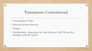 Tratamiento Convencional
•
•
•
•

Anticoagulantes Orales
Diureticos (Espironolactona)
Oxigeno
Vasodilatadores Antagonistas de Calcio (diltiazem (240-720 mg/dia) y
finedipino (120-240 mg/dia)

 