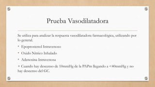 Prueba Vasodilatadora
Se utiliza para analizar la respuesta vasodilatadora farmacológica, utilizando por
lo general.

• Epoprostenol Intravenoso
• Oxido Nítrico Inhalado
• Adenosina Intravenosa
+ Cuando hay descenso de 10mmHg de la PAPm llegando a <40mmHg y no
hay descenso del GC.

 