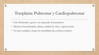 Trasplante Pulmonar y Cardiopulmonar
• Enf. Moderada o grave y no responde al tratamiento
• Mejora la hemodinamia, clínica, calidad de vida y supervivencia
• Es muy complejo, riesgo de mortalidad alto, rechazo crónico.

 