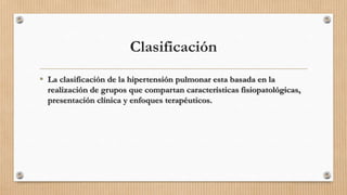 Clasificación
• La clasificación de la hipertensión pulmonar esta basada en la
realización de grupos que compartan características fisiopatológicas,
presentación clínica y enfoques terapéuticos.

 