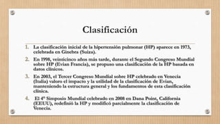 Clasificación
1. La clasificación inicial de la hipertensión pulmonar (HP) aparece en 1973,

celebrada en Ginebra (Suiza).
2. En 1998, veinticinco años más tarde, durante el Segundo Congreso Mundial
sobre HP (Evian Francia), se propuso una clasificación de la HP basada en
datos clínicos.
3. En 2003, el Tercer Congreso Mundial sobre HP celebrado en Venecia
(Italia) valoro el impacto y la utilidad de la clasificación de Evian,
manteniendo la estructura general y los fundamentos de esta clasificación
clínica.
4. El 4° Simposio Mundial celebrado en 2008 en Dana Point, California
(EEUU), redefinió la HP y modificó parcialmente la clasificación de
Venecia.

 
