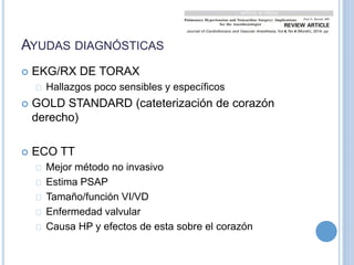 AYUDAS DIAGNÓSTICAS
 EKG/RX DE TORAX
Hallazgos poco sensibles y específicos
 GOLD STANDARD (cateterización de corazón
derecho)
 ECO TT
Mejor método no invasivo
Estima PSAP
Tamaño/función VI/VD
Enfermedad valvular
Causa HP y efectos de esta sobre el corazón
 