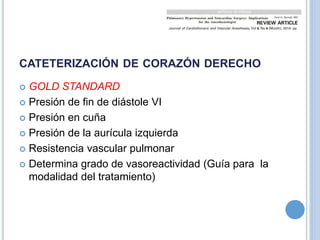 CATETERIZACIÓN DE CORAZÓN DERECHO
 GOLD STANDARD
 Presión de fin de diástole VI
 Presión en cuña
 Presión de la aurícula izquierda
 Resistencia vascular pulmonar
 Determina grado de vasoreactividad (Guía para la
modalidad del tratamiento)
 
