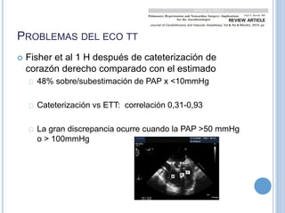 PROBLEMAS DEL ECO TT
 Fisher et al 1 H después de cateterización de
corazón derecho comparado con el estimado
48% sobre/subestimación de PAP x <10mmHg
Cateterización vs ETT: correlación 0,31-0,93
La gran discrepancia ocurre cuando la PAP >50 mmHg
o > 100mmHg
 