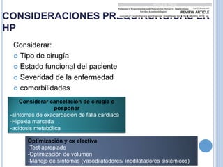 CONSIDERACIONES PREQUIRURGICAS EN
HP
Considerar:
 Tipo de cirugía
 Estado funcional del paciente
 Severidad de la enfermedad
 comorbilidades
Considerar cancelación de cirugía o
posponer
-síntomas de exacerbación de falla cardiaca
-Hipoxia marcada
-acidosis metabólica
Optimización y cx electiva
-Test apropiado
-Optimización de volumen
-Manejo de síntomas (vasodilatadores/ inodilatadores sistémicos)
 