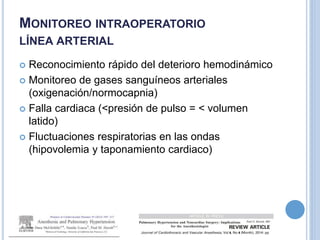 MONITOREO INTRAOPERATORIO
LÍNEA ARTERIAL
 Reconocimiento rápido del deterioro hemodinámico
 Monitoreo de gases sanguíneos arteriales
(oxigenación/normocapnia)
 Falla cardiaca (<presión de pulso = < volumen
latido)
 Fluctuaciones respiratorias en las ondas
(hipovolemia y taponamiento cardiaco)
 