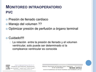  Presión de llenado cardiaco
 Manejo del volumen ??
 Optimizar presión de perfusión a órgano terminal
 Cuidado!!!!
La relación entre la presión de llenado y el volumen
ventricular, solo puede ser determinado si la
compleance ventricular es conocida
MONITOREO INTRAOPERATORIO
PVC
 