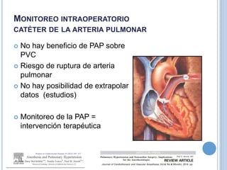 MONITOREO INTRAOPERATORIO
CATÉTER DE LA ARTERIA PULMONAR
 No hay beneficio de PAP sobre
PVC
 Riesgo de ruptura de arteria
pulmonar
 No hay posibilidad de extrapolar
datos (estudios)
 Monitoreo de la PAP =
intervención terapéutica
 
