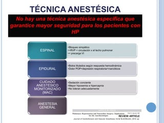 TÉCNICA ANESTÉSICA
No hay una técnica anestésica específica que
garantice mayor seguridad para los pacientes con
HP
•Bloqueo simpático
•>RVP < circulación x el lecho pulmonar
•< precarga VI
ESPINAL
•Bolos titulados según respuesta hemodinámica
•Dolor POP<depresión respiratoria/<narcóticosEPIDURAL
•Sedación conciente
•Mayor hipoxemia e hipercapnia
•No toleran adecuadamente
CUIDADO
ANESTÉSICO
MONITORIZADO
(MAC)
ANESTESIA
GENERAL
 