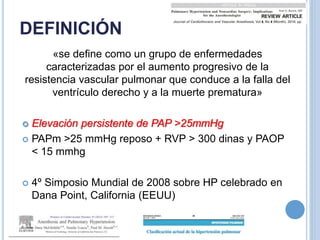 DEFINICIÓN
«se define como un grupo de enfermedades
caracterizadas por el aumento progresivo de la
resistencia vascular pulmonar que conduce a la falla del
ventrículo derecho y a la muerte prematura»
 Elevación persistente de PAP >25mmHg
 PAPm >25 mmHg reposo + RVP > 300 dinas y PAOP
< 15 mmhg
 4º Simposio Mundial de 2008 sobre HP celebrado en
Dana Point, California (EEUU)
 