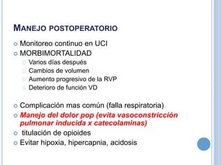 MANEJO POSTOPERATORIO
 Monitoreo continuo en UCI
 MORBIMORTALIDAD
Varios días después
Cambios de volumen
Aumento progresivo de la RVP
Deterioro de función VD
 Complicación mas común (falla respiratoria)
 Manejo del dolor pop (evita vasoconstricción
pulmonar inducida x catecolaminas)
 titulación de opioides
 Evitar hipoxia, hipercapnia, acidosis
 