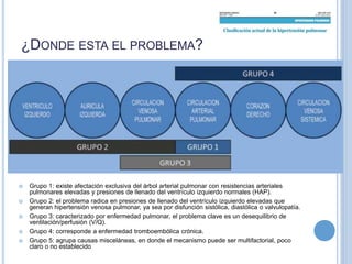 ¿DONDE ESTA EL PROBLEMA?
 Grupo 1: existe afectación exclusiva del árbol arterial pulmonar con resistencias arteriales
pulmonares elevadas y presiones de llenado del ventrículo izquierdo normales (HAP).
 Grupo 2: el problema radica en presiones de llenado del ventrículo izquierdo elevadas que
generan hipertensión venosa pulmonar, ya sea por disfunción sistólica, diastólica o valvulopatía.
 Grupo 3: caracterizado por enfermedad pulmonar, el problema clave es un desequilibrio de
ventilación/perfusión (V/Q).
 Grupo 4: corresponde a enfermedad tromboembólica crónica.
 Grupo 5: agrupa causas misceláneas, en donde el mecanismo puede ser multifactorial, poco
claro o no establecido
 