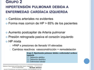  Cambios arteriales no evidentes
 Forma mas común de HP > 65% de los pacientes
 Aumento postcapilar de Arteria pulmonar
 Presión retrograda pasiva el corazón izquierdo
 HP mixta
>PAP x presiones de llenado VI elevadas
Cambios reactivos vasoconstricción + remodelación
GRUPO 2
HIPERTENSIÓN PULMONAR DEBIDA A
ENFERMEDAD CARDÍACA IZQUIERDA
 