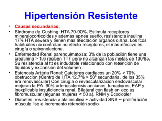 Hipertensión Resistente Causas secundarias:  Síndrome de Cushing: HTA 70-90%. Estimula receptores mineralocorticoides y además apnea sueño, resistencia insulina. 17% HTA severa y tienen mas afectación órganos diana. Los fcos habituales no controlan no efecto receptores, el más efectivo es cirugía o spironolactona. Enfermedad Renal parenquimatosa: 3% de la población tiene una creatinina > 1.6 reciben TTT pero no alcanzan las metas de 130/85. Su resistencia al ttt es indudable relacionado con retención de líquidos y expansión del volumen. Estenosis Arteria Renal: Cateteres cardiacos un 20% > 70% obstrucción (Centro de HTA 12,7% > 50ª secundaria, de los 35% era renovascular) Con cirugía o revascularizacion endovascular mejoran la PA. 90% arteriosclerosis ancianos, fumadores, EAP y inexplicable insuficiencia renal. Bilateral con flash en eco es fibromuscular (algunas mujeres < 50 a). RNM y Ecodopler  Diabetes: resistencia a ala insulina + actividad SNS + proliferación músculo liso e incremento retención sodio  