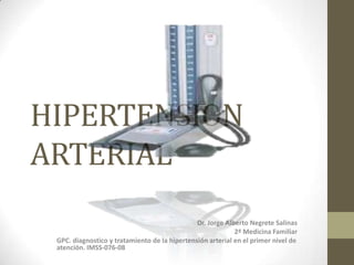 HIPERTENSION
ARTERIAL
Dr. Jorge Alberto Negrete Salinas
2ª Medicina Familiar
GPC. diagnostico y tratamiento de la hipertensión arterial en el primer nivel de
atención. IMSS-076-08
 