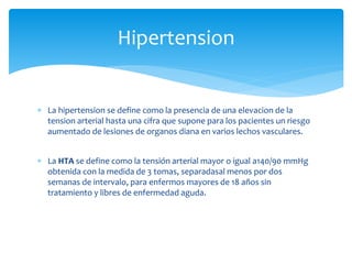  La hipertension se define como la presencia de una elevacion de la
tension arterial hasta una cifra que supone para los pacientes un riesgo
aumentado de lesiones de organos diana en varios lechos vasculares.
 La HTA se define como la tensión arterial mayor o igual a140/90 mmHg
obtenida con la medida de 3 tomas, separadasal menos por dos
semanas de intervalo, para enfermos mayores de 18 años sin
tratamiento y libres de enfermedad aguda.
Hipertension
 