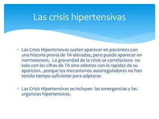  Las Crisis Hipertensivas suelen aparecer en pacientes con
una historia previa de TA elevadas, pero puede aparecer en
normotensos. La graverdad de la crisis se correlaciona no
solo con las cifras de TA sino ademas con la rapidez de su
aparicion , porque los mecanismos autoreguladores no han
tenido tiempo suficiente para adptarse
 Las Crisis Hipertensivas se incluyen las emergencias y las
urgencias hipertensivas.
Las crisis hipertensivas
 