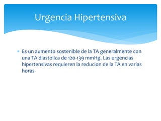  Es un aumento sostenible de la TA generalmente con
una TA diastolica de 120-139 mmHg. Las urgencias
hipertensivas requieren la reducion de la TA en varias
horas
Urgencia Hipertensiva
 