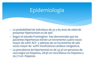  La probabilidad de individuos de 55 y 65 anos de edad de
presentar hipertension es de 90%
 Segun el estudio Framinghan han demostrado que los
pacientes hipertensos tienen un incremento cuatro veces
mayor de sufrir ACV y ademas de un incremento de seis
veces mayor de sufrir Insuficiencia cardiaca congestiva.
 La prevalencia de hipertension es de 33.5% en personas de
raza negra no hispanos, 28.9% en raza blanca no hispanos y
20.7 % en hispanos
Epidemiologia
 