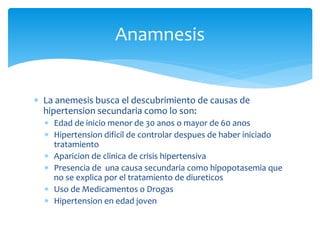  La anemesis busca el descubrimiento de causas de
hipertension secundaria como lo son:
 Edad de inicio menor de 30 anos o mayor de 60 anos
 Hipertension dificil de controlar despues de haber iniciado
tratamiento
 Aparicion de clinica de crisis hipertensiva
 Presencia de una causa secundaria como hipopotasemia que
no se explica por el tratamiento de diureticos
 Uso de Medicamentos o Drogas
 Hipertension en edad joven
Anamnesis
 