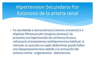  Ya sea debida a aterosclerosis (varones ancianos) o a
displasia fibromuscular (mujeres jóvenes). Se
presenta con hipertensión de comienzo brusco,
refractaria al tratamiento antihipertensivo habitual. A
menudo se ausculta un soplo abdominal; puede haber
una hipopotasemia leve debida a la activación del
sistema renina - angiotensina - aldosterona.
Hipertension Secundaria Por
Estonosis de la arteria renal
 