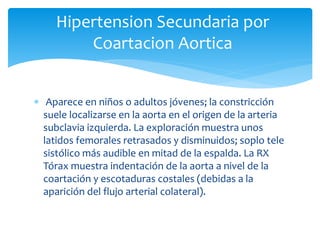  Aparece en niños o adultos jóvenes; la constricción
suele localizarse en la aorta en el origen de la arteria
subclavia izquierda. La exploración muestra unos
latidos femorales retrasados y disminuidos; soplo tele
sistólico más audible en mitad de la espalda. La RX
Tórax muestra indentación de la aorta a nivel de la
coartación y escotaduras costales (debidas a la
aparición del flujo arterial colateral).
Hipertension Secundaria por
Coartacion Aortica
 