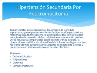 Tumor secretor de catecolaminas, típicamente de la médula
suprarrenal, que se presenta en forma de hipertensión paroxística o
mantenida en pacientes jóvenes o de mediana edad. Son frecuentes
los episodios bruscos de cefalea, palpitaciones y sudoración profusa.
Otros hallazgos acompañantes son la pérdida crónica de peso, la
hipotensión ortostática y la alteración de la tolerancia a la glucosa. Los
feocromocitomas pueden estar localizados en la pared de la vejiga y
presentarse con síntomas de exceso de catecolaminas.
Sintomas
 Cefalea Episodica
 Palpitaciones
 Diaforesis
 Vertigos Posturales
Hipertensión Secundaria Por
Feocromocitoma
 