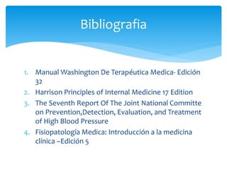 1. Manual Washington De Terapéutica Medica- Edición
32
2. Harrison Principles of Internal Medicine 17 Edition
3. The Seventh Report Of The Joint National Committe
on Prevention,Detection, Evaluation, and Treatment
of High Blood Pressure
4. Fisiopatología Medica: Introducción a la medicina
clínica –Edición 5
Bibliografia
 