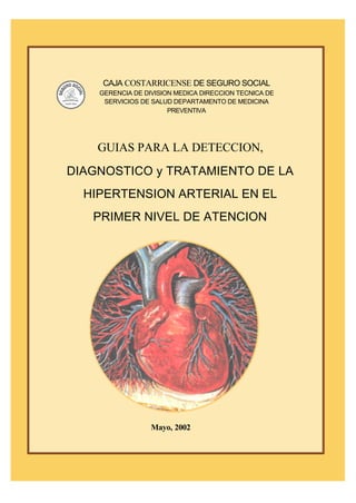Manual para Detección, Diagnóstico y Tratamiento de la Hipertensión Arterial 1
CAJA COSTARRICENSE DE SEGURO SOCIALCirculación Restringida
CAJA COSTARRICENSE DE SEGURO SOCIAL
GERENCIA DE DIVISION MEDICA DIRECCION TECNICA DE
SERVICIOS DE SALUD DEPARTAMENTO DE MEDICINA
PREVENTIVA
GUIAS PARA LA DETECCION,
DIAGNOSTICO y TRATAMIENTO DE LA
HIPERTENSION ARTERIAL EN EL
PRIMER NIVEL DE ATENCION
Mayo, 2002
 