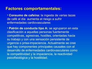 Factores comportamentales:
• Consumo de cafeína: la ingesta de varias tazas
de café al día aumenta el riesgo a sufrir
enfermedades cardiovasculares
• Patrón de conducta tipo A: se agruparon en esta
clasificación a aquellas personas fuertemente
competitivas, agresivas, hostiles, orientadas hacia
su trabajo y con una sensación persistente de
urgencia o prisa-impaciencia. Actualmente se cree
que hay componentes principales causales con el
desarrollo de enfermedades cardiovasculares como
la competitividad y la impaciencia, la reactividad
psicofisiológica y la hostilidad.
 