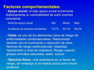 Factores comportamentales:
• Apoyo social: el bajo apoyo social incrementa
drásticamente la vulnerabilidad de sufrir eventos
coronarios.
Nivel de apoyo social Alto Medio Bajo
Incidencia de eventos coronarios 13.7% 30.1% 56.2%
• Dieta: es uno de los elementos clave de riesgo de
enfermedades cardiovasculares. Relacionada
también con el incremento o reducción de otros
factores de riesgo cardiovascular: obesidad,
hipertensión o nivel de colesterol. Riesgo cuando:
grasas animales saturadas, sodio, azúcar.
• Ejercicio físico: vida sedentaria es un factor de
riesgo, sin embargo si se realiza actúa como factor
protector.
 
