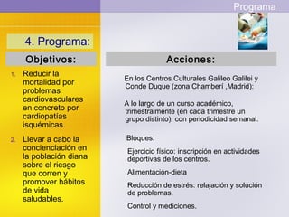 4. Programa:
Bloques:
Ejercicio físico: inscripción en actividades
deportivas de los centros.
Alimentación-dieta
Reducción de estrés: relajación y solución
de problemas.
Control y mediciones.
1. Reducir la
mortalidad por
problemas
cardiovasculares
en concreto por
cardiopatías
isquémicas.
2. Llevar a cabo la
concienciación en
la población diana
sobre el riesgo
que corren y
promover hábitos
de vida
saludables.
En los Centros Culturales Galileo Galilei y
Conde Duque (zona Chamberí ,Madrid):
Acciones:Objetivos:
Programa
A lo largo de un curso académico,
trimestralmente (en cada trimestre un
grupo distinto), con periodicidad semanal.
 