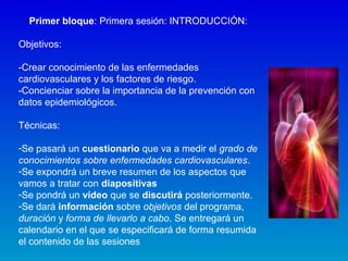 Primer bloque: Primera sesión: INTRODUCCIÓN:
Objetivos:
-Crear conocimiento de las enfermedades
cardiovasculares y los factores de riesgo.
-Concienciar sobre la importancia de la prevención con
datos epidemiológicos.
Técnicas:
-Se pasará un cuestionario que va a medir el grado de
conocimientos sobre enfermedades cardiovasculares.
-Se expondrá un breve resumen de los aspectos que
vamos a tratar con diapositivas
-Se pondrá un vídeo que se discutirá posteriormente.
-Se dará información sobre objetivos del programa,
duración y forma de llevarlo a cabo. Se entregará un
calendario en el que se especificará de forma resumida
el contenido de las sesiones
 
