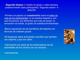 Segundo bloque (1 sesión en grupo y cada semana
posteriormente cada participante): Segunda sesión: A
BAILAR:
-Primero se pasará un cuestionario sobre el estilo de
vida de los participantes: si se practica deporte y con
qué frecuencia, los alimentos que más se toman, la
sensación de estrés, el grado de satisfacción/bienestar.
-Breve exposición de los beneficios del deporte con
técnicas de carácter grupal.
-El terapeuta citará actividades sencillas que también
son deporte y que son útiles.
-Información por parte de los entrenadores de las
actividades de los centros con los horarios.
-Inscripciones.
 