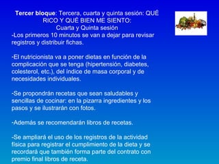 Tercer bloque: Tercera, cuarta y quinta sesión: QUÉ
RICO Y QUÉ BIEN ME SIENTO:
Cuarta y Quinta sesión
-Los primeros 10 minutos se van a dejar para revisar
registros y distribuir fichas.
-El nutricionista va a poner dietas en función de la
complicación que se tenga (hipertensión, diabetes,
colesterol, etc.), del índice de masa corporal y de
necesidades individuales.
-Se propondrán recetas que sean saludables y
sencillas de cocinar: en la pizarra ingredientes y los
pasos y se ilustrarán con fotos.
-Además se recomendarán libros de recetas.
-Se ampliará el uso de los registros de la actividad
física para registrar el cumplimiento de la dieta y se
recordará que también forma parte del contrato con
premio final libros de receta.
 