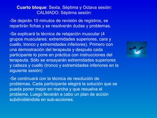 Cuarto bloque: Sexta, Séptima y Octava sesión:
CALMADO: Séptima sesión:
-Se dejarán 10 minutos de revisión de registros, se
repartirán fichas y se resolverán dudas y problemas.
-Se explicará la técnica de relajación muscular (4
grupos musculares: extremidades superiores, cara y
cuello, tronco y extremidades inferiores). Primero con
una demostración del terapeuta y después cada
participante lo pone en práctica con instrucciones del
terapeuta. Sólo se ensayarán extremidades superiores
y cabeza y cuello (tronco y extremidades inferiores en la
siguiente sesión)
-Se continuará con la técnica de resolución de
problemas. Cada participante elegirá la solución que se
pueda poner mejor en marcha y que resuelva el
problema. Luego llevarán a cabo un plan de acción
subdividiéndola en sub-acciones.
 