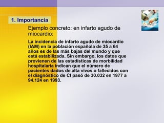 1. Importancia
Ejemplo concreto: en infarto agudo de
miocardio:
La incidencia de infarto agudo de miocardio
(IAM) en la población española de 35 a 64
años es de las más bajas del mundo y que
está estabilizada. Sin embargo, los datos que
provienen de las estadísticas de morbilidad
hospitalaria indican que el número de
pacientes dados de alta vivos o fallecidos con
el diagnóstico de CI pasó de 30.032 en 1977 a
94.124 en 1993.
 