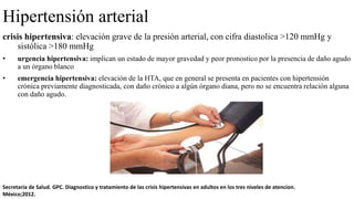 Hipertensión arterial
crisis hipertensiva: elevación grave de la presión arterial, con cifra diastolica >120 mmHg y
sistólica >180 mmHg
• urgencia hipertensiva: implican un estado de mayor gravedad y peor pronostico por la presencia de daño agudo
a un órgano blanco
• emergencia hipertensiva: elevación de la HTA, que en general se presenta en pacientes con hipertensión
crónica previamente diagnosticada, con daño crónico a algún órgano diana, pero no se encuentra relación alguna
con daño agudo.
Secretaria de Salud. GPC. Diagnostico y tratamiento de las crisis hipertensivas en adultos en los tres niveles de atencion.
México;2012.
 