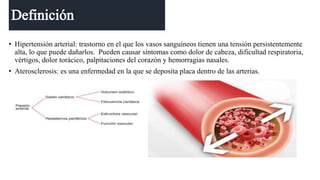 • Hipertensión arterial: trastorno en el que los vasos sanguíneos tienen una tensión persistentemente
alta, lo que puede dañarlos. Pueden causar síntomas como dolor de cabeza, dificultad respiratoria,
vértigos, dolor torácico, palpitaciones del corazón y hemorragias nasales.
• Aterosclerosis: es una enfermedad en la que se deposita placa dentro de las arterias.
 